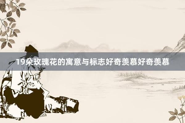 19朵玫瑰花的寓意与标志好奇羡慕好奇羡慕
